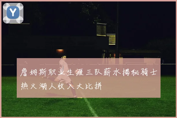詹姆斯职业生涯三队薪水揭秘骑士热火湖人收入大比拼