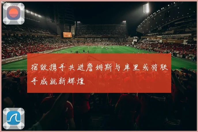 宿敌携手共进詹姆斯与库里或将联手成就新辉煌