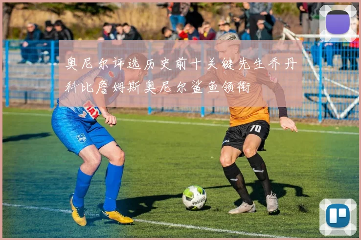 奥尼尔评选历史前十关键先生乔丹科比詹姆斯奥尼尔鲨鱼领衔