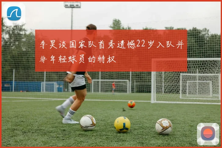 李昊谈国家队首秀遗憾22岁入队并非年轻球员的特权