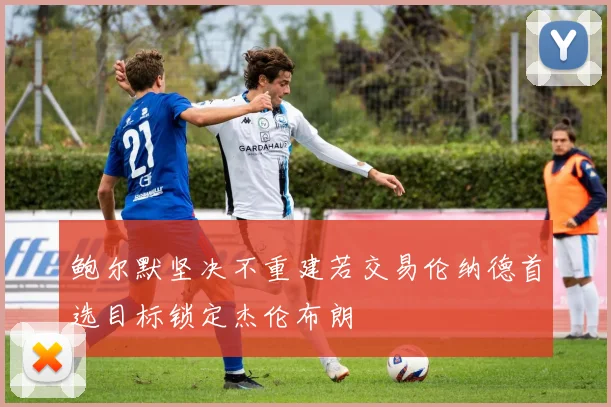 鲍尔默坚决不重建若交易伦纳德首选目标锁定杰伦布朗