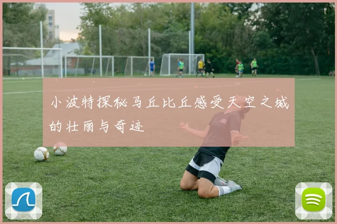 小波特探秘马丘比丘感受天空之城的壮丽与奇迹