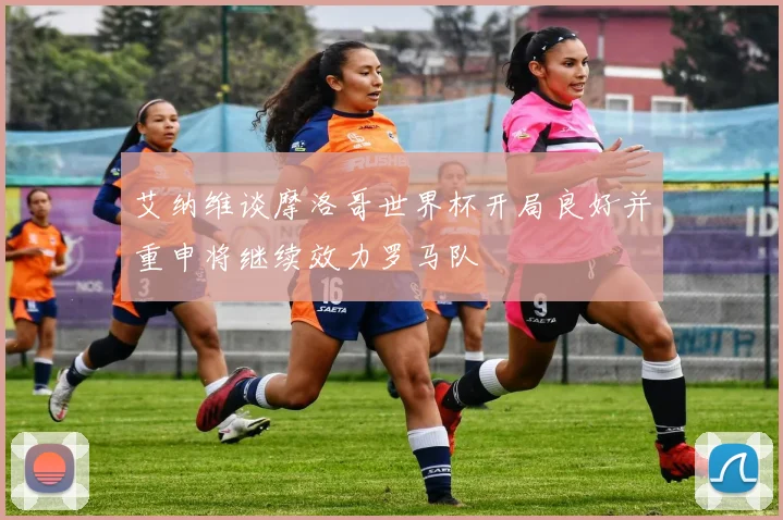 艾纳维谈摩洛哥世界杯开局良好并重申将继续效力罗马队