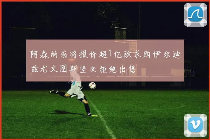 阿森纳或将报价超1亿欧求购伊尔迪兹尤文图斯坚决拒绝出售