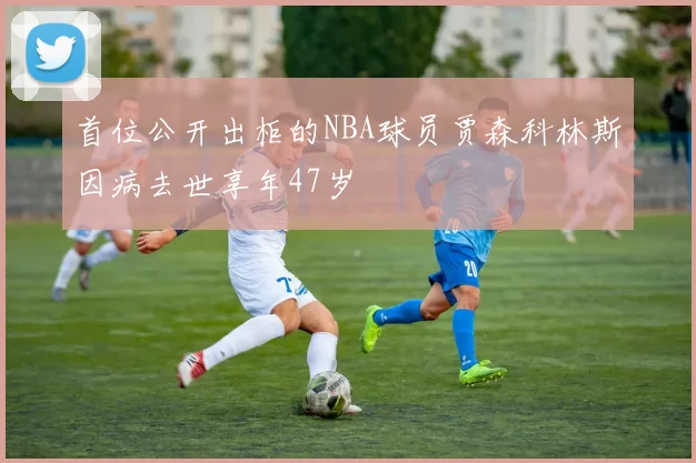 首位公开出柜的NBA球员贾森科林斯因病去世享年47岁