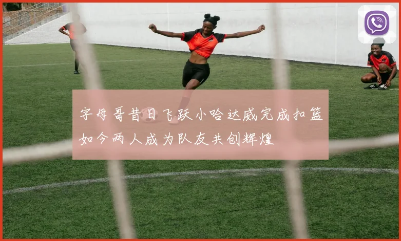 字母哥昔日飞跃小哈达威完成扣篮如今两人成为队友共创辉煌